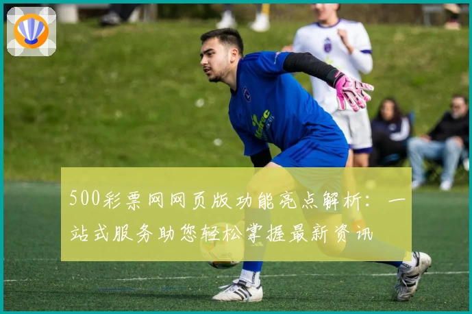 500彩票网网页版功能亮点解析：一站式服务助您轻松掌握最新资讯