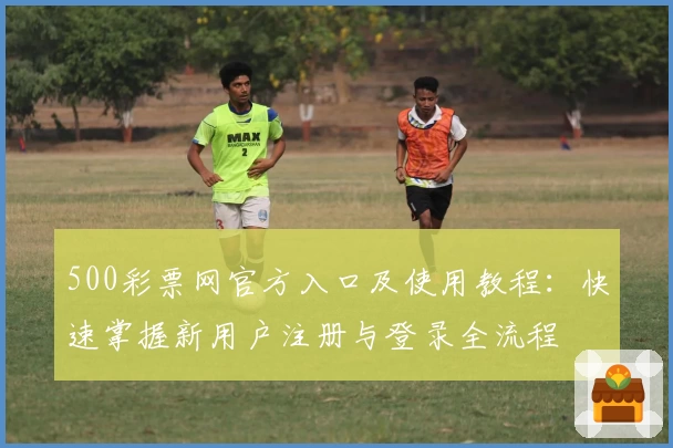 500彩票网官方入口及使用教程:快速掌握新用户注册与登录全流程