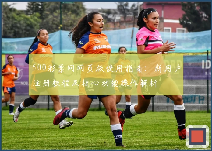 500彩票网网页版使用指南：新用户注册教程及核心功能操作解析