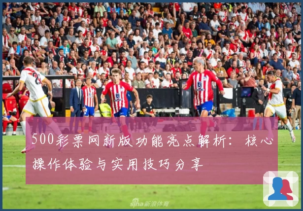 500彩票网新版功能亮点解析：核心操作体验与实用技巧分享