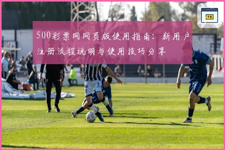 500彩票网网页版使用指南：新用户注册流程说明与使用技巧分享