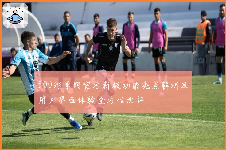 500彩票网官方新版功能亮点解析及用户界面体验全方位测评