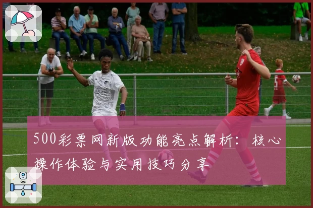 500彩票网新版功能亮点解析：核心操作体验与实用技巧分享