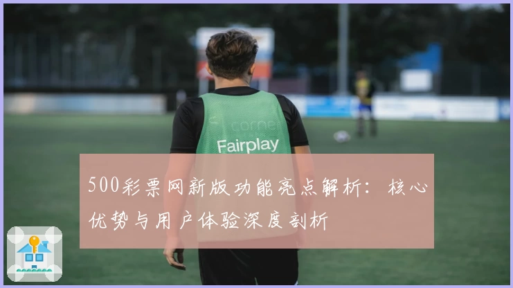 500彩票网新版功能亮点解析：核心优势与用户体验深度剖析
