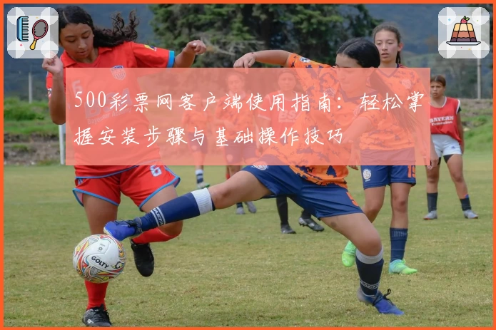 500彩票网客户端使用指南:轻松掌握安装步骤与基础操作技巧