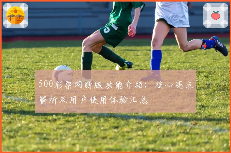500彩票网新版功能介绍：核心亮点解析及用户使用体验汇总